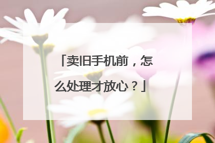 卖旧手机前，怎么处理才放心？