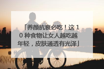 养颜抗衰必吃！这 10 种食物让女人越吃越年轻，皮肤通透有光泽