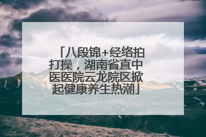 八段锦+经络拍打操，湖南省直中医医院云龙院区掀起健康养生热潮