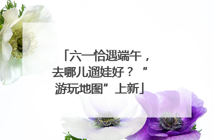 六一恰遇端午，去哪儿遛娃好？“游玩地图”上新
