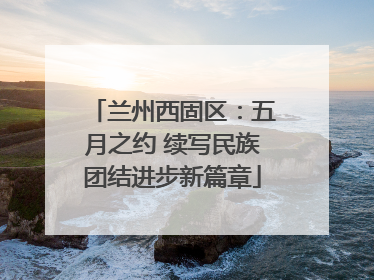 兰州西固区：五月之约 续写民族团结进步新篇章