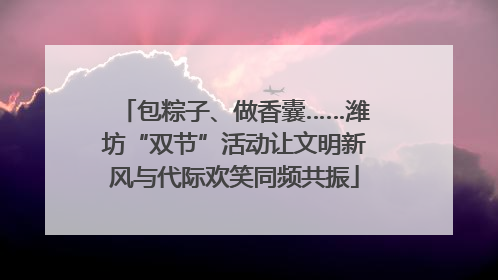 包粽子、做香囊……潍坊“双节”活动让文明新风与代际欢笑同频共振