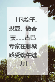 包粽子、投壶、做香囊……古巴专家在聊城感受端午魅力