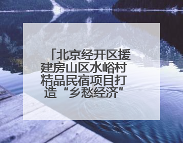 北京经开区援建房山区水峪村精品民宿项目打造“乡愁经济”新标杆