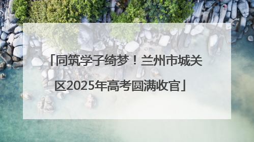 同筑学子绮梦！兰州市城关区2025年高考圆满收官