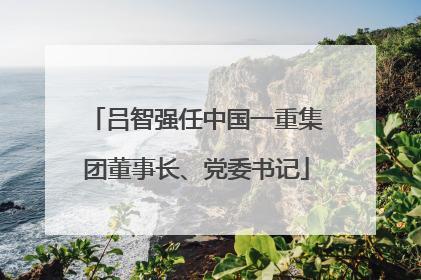 吕智强任中国一重集团董事长、党委书记