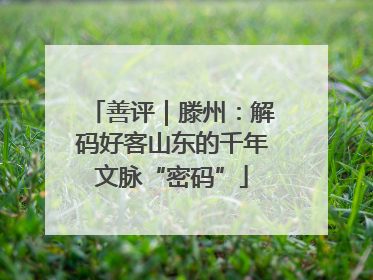 善评｜滕州：解码好客山东的千年文脉“密码”