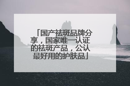 国产祛斑品牌分享，国家唯一认证的祛斑产品，公认最好用的护肤品