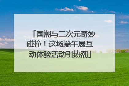 国潮与二次元奇妙碰撞！这场端午展互动体验活动引热潮