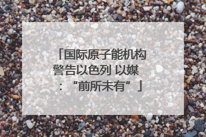 国际原子能机构警告以色列 以媒：“前所未有”