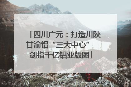 四川广元：打造川陕甘渝铝“三大中心” 剑指千亿铝业版图