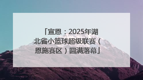 宣恩：2025年湖北省小篮球超级联赛（恩施赛区）圆满落幕