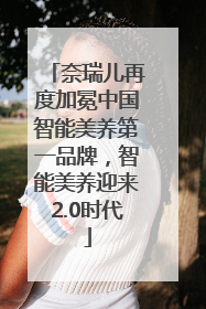 奈瑞儿再度加冕中国智能美养第一品牌，智能美养迎来2.0时代
