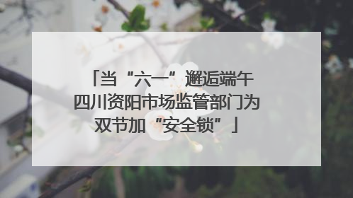 当“六一”邂逅端午 四川资阳市场监管部门为双节加“安全锁”
