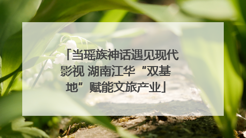 当瑶族神话遇见现代影视 湖南江华“双基地”赋能文旅产业