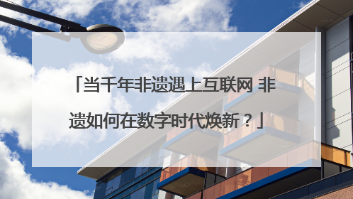 当千年非遗遇上互联网 非遗如何在数字时代焕新？
