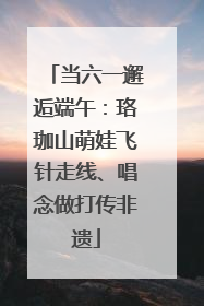 当六一邂逅端午：珞珈山萌娃飞针走线、唱念做打传非遗