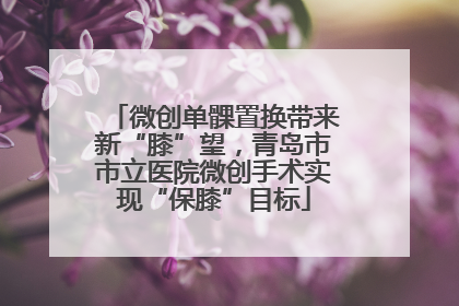 微创单髁置换带来新“膝”望，青岛市市立医院微创手术实现“保膝”目标