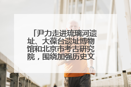 尹力走进琉璃河遗址、大葆台遗址博物馆和北京市考古研究院，围绕加强历史文化名城保护调研