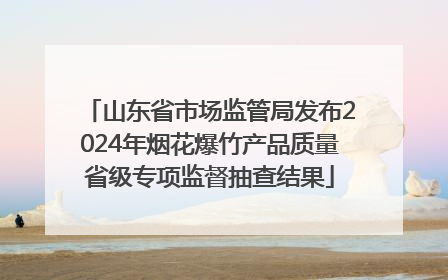 山东省市场监管局发布2024年烟花爆竹产品质量省级专项监督抽查结果