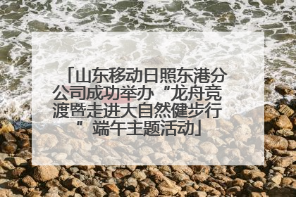山东移动日照东港分公司成功举办“龙舟竞渡暨走进大自然健步行”端午主题活动