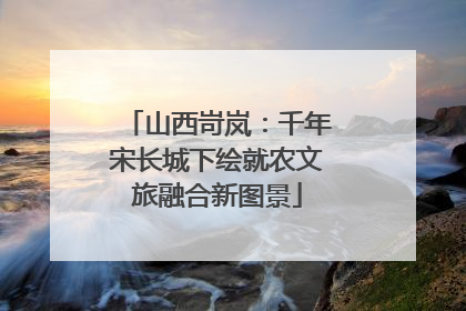 山西岢岚：千年宋长城下绘就农文旅融合新图景