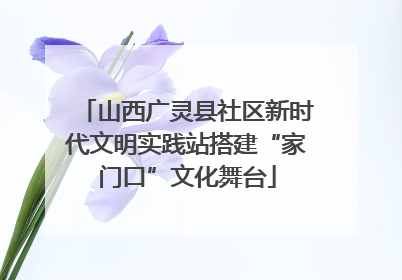 山西广灵县社区新时代文明实践站搭建“家门口”文化舞台