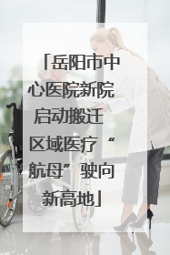 岳阳市中心医院新院启动搬迁 区域医疗“航母”驶向新高地