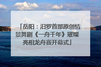 岳阳：汨罗首部原创情景舞剧《一舟千年》璀璨亮相龙舟赛开幕式