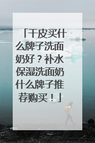 干皮买什么牌子洗面奶好？补水保湿洗面奶什么牌子推荐购买！