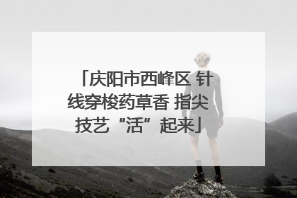 庆阳市西峰区 针线穿梭药草香 指尖技艺“活”起来