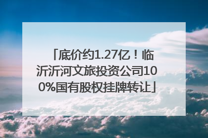 底价约1.27亿！临沂沂河文旅投资公司100%国有股权挂牌转让