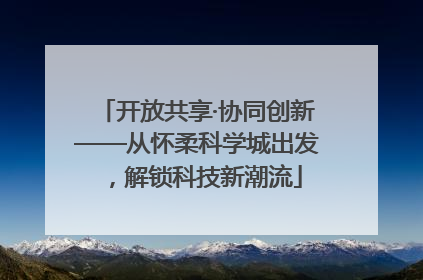 开放共享·协同创新——从怀柔科学城出发，解锁科技新潮流