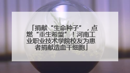 捐献“生命种子”，点燃“重生希望”！河南工业职业技术学院校友为患者捐献造血干细胞