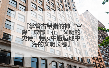 掌管古希腊的神“空降”成都！在“文明的史诗”特展中邂逅地中海的文明长卷