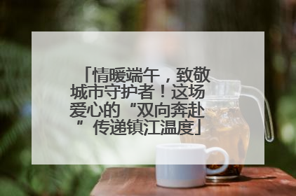 情暖端午，致敬城市守护者！这场爱心的“双向奔赴”传递镇江温度