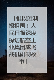 惟以胜利报祖国！人民日报深度探访航空工业集团成飞战机研制故事