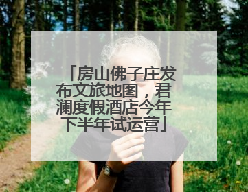 房山佛子庄发布文旅地图，君澜度假酒店今年下半年试运营