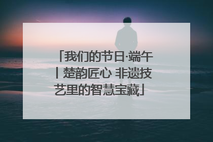 我们的节日·端午丨楚韵匠心 非遗技艺里的智慧宝藏