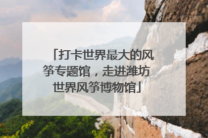 打卡世界最大的风筝专题馆，走进潍坊世界风筝博物馆