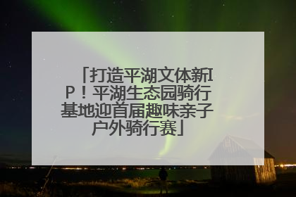 打造平湖文体新IP！平湖生态园骑行基地迎首届趣味亲子户外骑行赛
