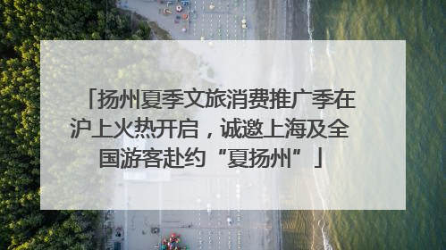 扬州夏季文旅消费推广季在沪上火热开启，诚邀上海及全国游客赴约“夏扬州”