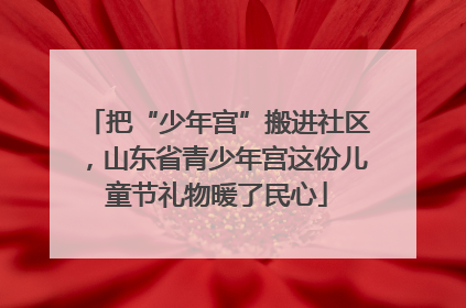 把“少年宫”搬进社区，山东省青少年宫这份儿童节礼物暖了民心