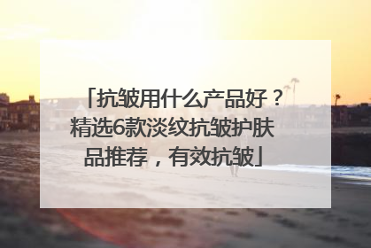抗皱用什么产品好？精选6款淡纹抗皱护肤品推荐，有效抗皱