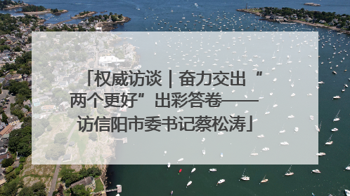 权威访谈｜奋力交出“两个更好”出彩答卷——访信阳市委书记蔡松涛