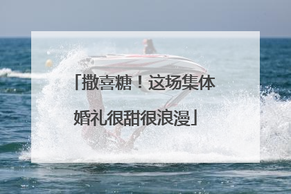 撒喜糖！这场集体婚礼很甜很浪漫