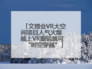 文博会VR大空间项目人气火爆 戴上VR眼镜就可“时空穿越”