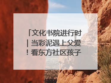 文化书院进行时｜当彩泥遇上父爱！看东方社区孩子们 “捏” 出心目中的爸爸