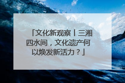 文化新观察丨三湘四水间，文化遗产何以焕发新活力？