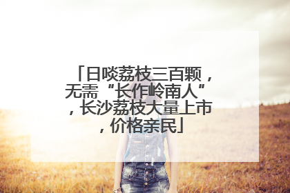 日啖荔枝三百颗，无需“长作岭南人”，长沙荔枝大量上市，价格亲民